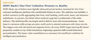 HDFC Bank, one of India's most digitally advanced private lenders, launched its 'One View' customer intelligence platform with considerable fanfare in 2021. The ambition was laudable: a unified customer profile aggregating data from retail banking, credit cards, loans, and insurance subsidiaries. In practice, the initial rollout surfaced a gap that is emblematic of the wider industry. The unified profile was largely used to deliver cross-sell recommendations - home loans to customers with savings accounts, credit cards to salaried customers with clean records. The triggers were still rule-based and segment-driven. By 2023, HDFC began layering ML-based propensity models on top of this foundation, beginning a genuine shift toward behavioral personalization. The lesson: data consolidation is a necessary but insufficient condition for intelligent personalization.